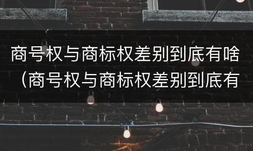 商号权与商标权差别到底有啥（商号权与商标权差别到底有啥区别）