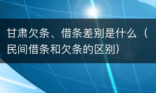 甘肃欠条、借条差别是什么（民间借条和欠条的区别）