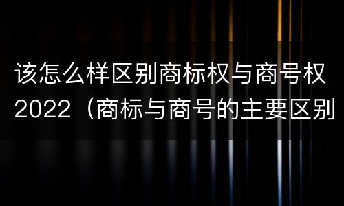 该怎么样区别商标权与商号权2022（商标与商号的主要区别表现）