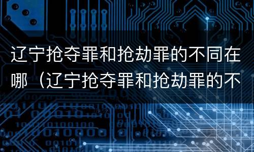 辽宁抢夺罪和抢劫罪的不同在哪（辽宁抢夺罪和抢劫罪的不同在哪查）