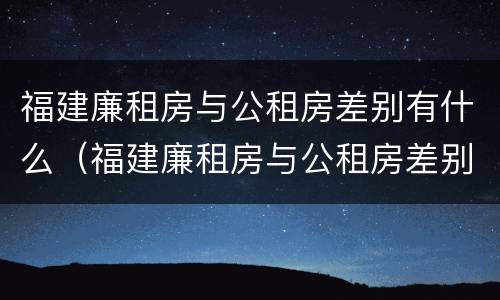 福建廉租房与公租房差别有什么（福建廉租房与公租房差别有什么区别）