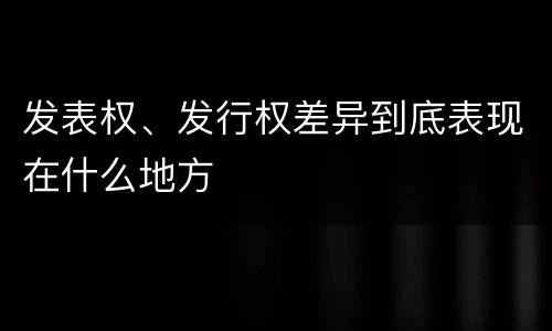 发表权、发行权差异到底表现在什么地方