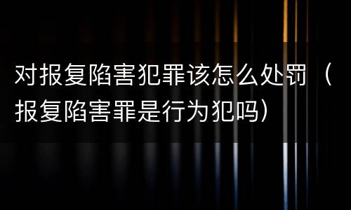 对报复陷害犯罪该怎么处罚（报复陷害罪是行为犯吗）