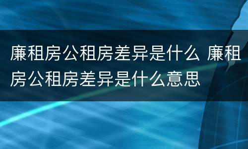 廉租房公租房差异是什么 廉租房公租房差异是什么意思