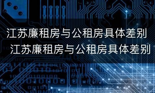 江苏廉租房与公租房具体差别 江苏廉租房与公租房具体差别是什么