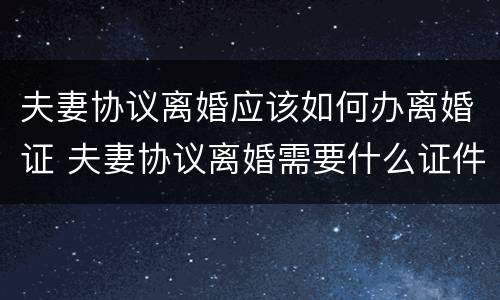 夫妻协议离婚应该如何办离婚证 夫妻协议离婚需要什么证件和费用