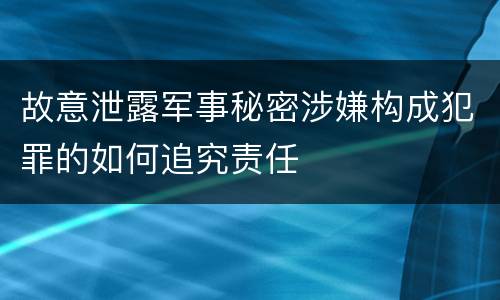 故意泄露军事秘密涉嫌构成犯罪的如何追究责任