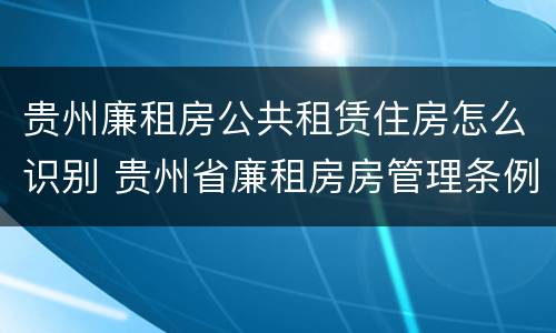 贵州廉租房公共租赁住房怎么识别 贵州省廉租房房管理条例