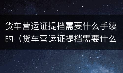 货车营运证提档需要什么手续的（货车营运证提档需要什么手续的材料）