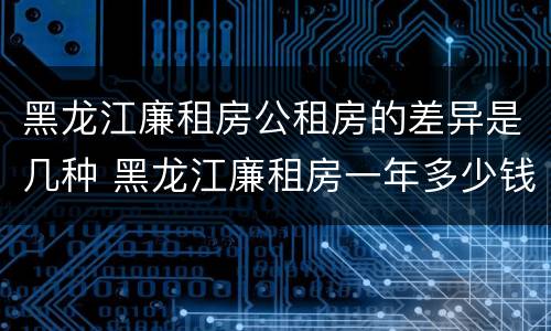 黑龙江廉租房公租房的差异是几种 黑龙江廉租房一年多少钱