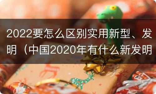 2022要怎么区别实用新型、发明（中国2020年有什么新发明）