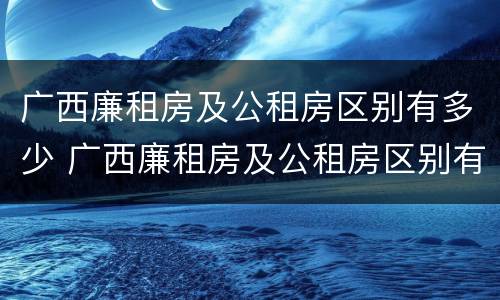 广西廉租房及公租房区别有多少 广西廉租房及公租房区别有多少个