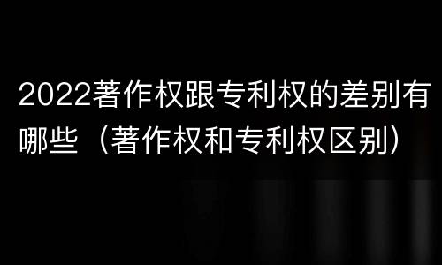 2022著作权跟专利权的差别有哪些（著作权和专利权区别）