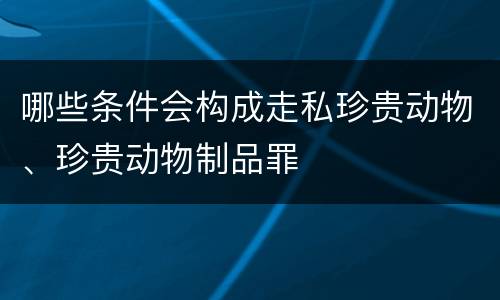 哪些条件会构成走私珍贵动物、珍贵动物制品罪