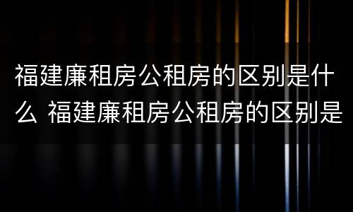 福建廉租房公租房的区别是什么 福建廉租房公租房的区别是什么呢