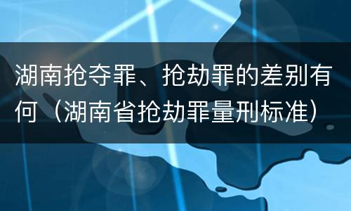 湖南抢夺罪、抢劫罪的差别有何（湖南省抢劫罪量刑标准）