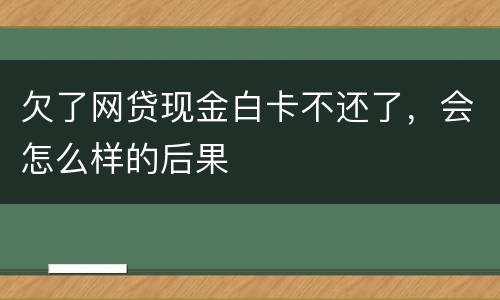 欠了网贷现金白卡不还了，会怎么样的后果