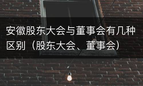 安徽股东大会与董事会有几种区别（股东大会、董事会）