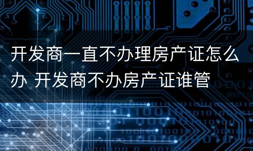 开发商一直不办理房产证怎么办 开发商不办房产证谁管