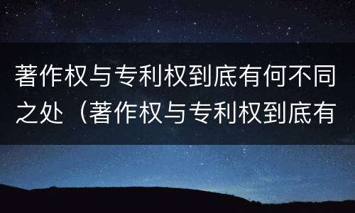 著作权与专利权到底有何不同之处（著作权与专利权到底有何不同之处在于）