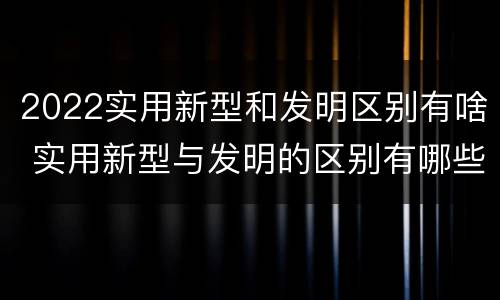 2022实用新型和发明区别有啥 实用新型与发明的区别有哪些