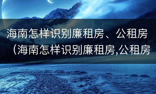 海南怎样识别廉租房、公租房（海南怎样识别廉租房,公租房的区别）