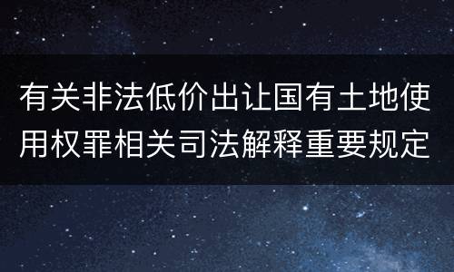 有关非法低价出让国有土地使用权罪相关司法解释重要规定有哪些