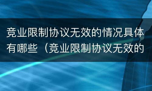 竞业限制协议无效的情况具体有哪些（竞业限制协议无效的情况具体有哪些内容）