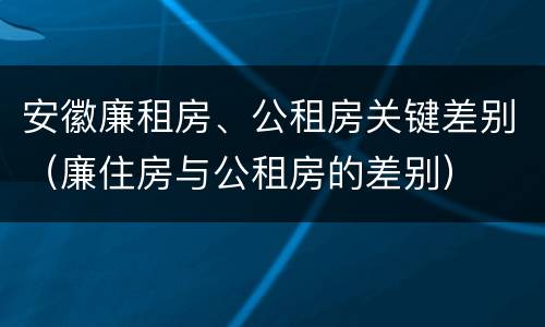 安徽廉租房、公租房关键差别（廉住房与公租房的差别）