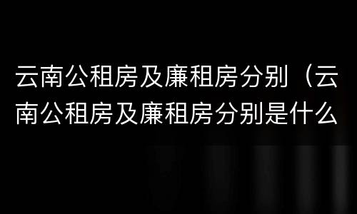 云南公租房及廉租房分别（云南公租房及廉租房分别是什么）