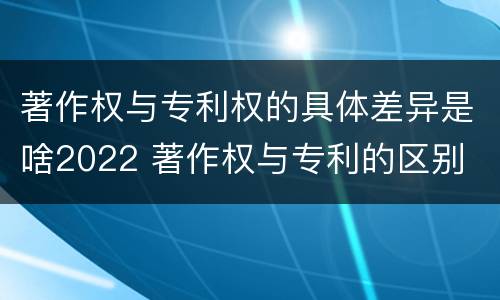 著作权与专利权的具体差异是啥2022 著作权与专利的区别