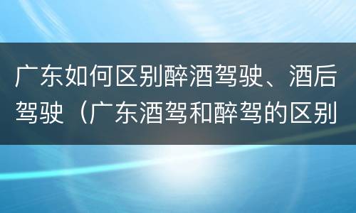 广东如何区别醉酒驾驶、酒后驾驶（广东酒驾和醉驾的区别处罚）