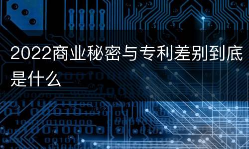 2022商业秘密与专利差别到底是什么