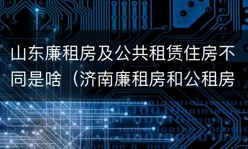 山东廉租房及公共租赁住房不同是啥（济南廉租房和公租房的区别）