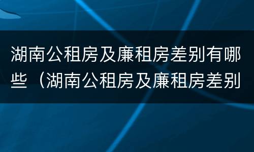 湖南公租房及廉租房差别有哪些（湖南公租房及廉租房差别有哪些呢）