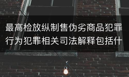 最高检放纵制售伪劣商品犯罪行为犯罪相关司法解释包括什么内容