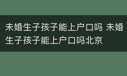 未婚生子孩子能上户口吗 未婚生子孩子能上户口吗北京