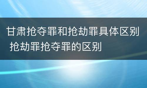 甘肃抢夺罪和抢劫罪具体区别 抢劫罪抢夺罪的区别