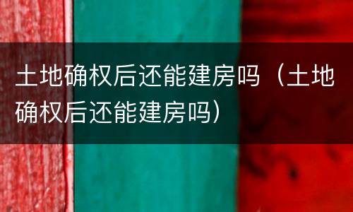 土地确权后还能建房吗（土地确权后还能建房吗）