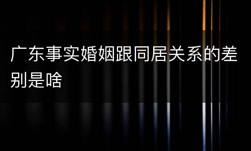 广东事实婚姻跟同居关系的差别是啥