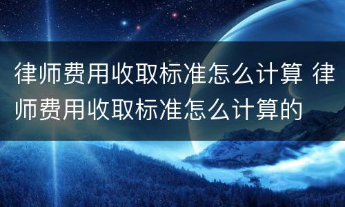 律师费用收取标准怎么计算 律师费用收取标准怎么计算的