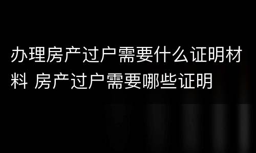 办理房产过户需要什么证明材料 房产过户需要哪些证明