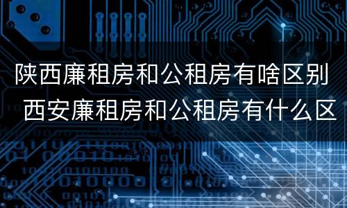 陕西廉租房和公租房有啥区别 西安廉租房和公租房有什么区别