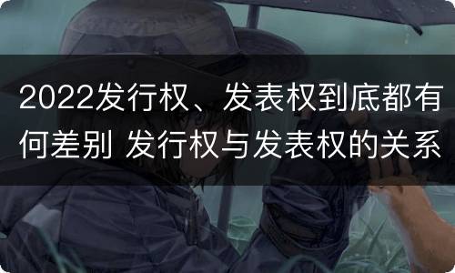 2022发行权、发表权到底都有何差别 发行权与发表权的关系