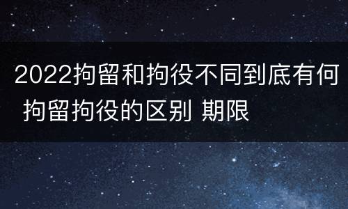 2022拘留和拘役不同到底有何 拘留拘役的区别 期限