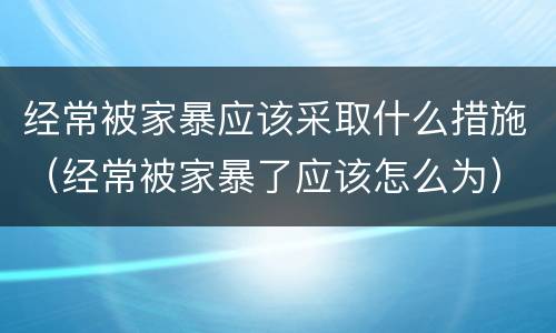 经常被家暴应该采取什么措施（经常被家暴了应该怎么为）