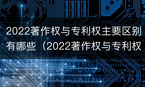 2022著作权与专利权主要区别有哪些（2022著作权与专利权主要区别有哪些呢）