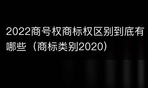 2022商号权商标权区别到底有哪些（商标类别2020）