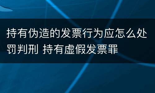 持有伪造的发票行为应怎么处罚判刑 持有虚假发票罪