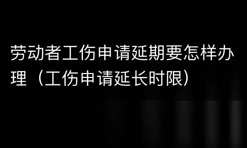 劳动者工伤申请延期要怎样办理（工伤申请延长时限）